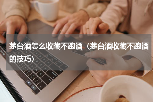 茅台酒怎么收藏不跑酒（茅台酒收藏不跑酒的技巧）
