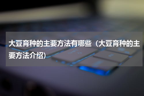大豆育种的主要方法有哪些（大豆育种的主要方法介绍）