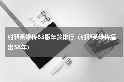 射雕英雄传83版年龄排行（射雕英雄传播出38年）