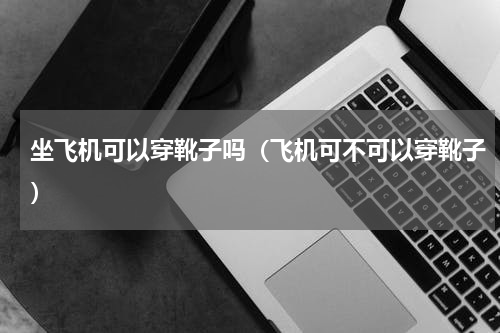 坐飞机可以穿靴子吗（飞机可不可以穿靴子）