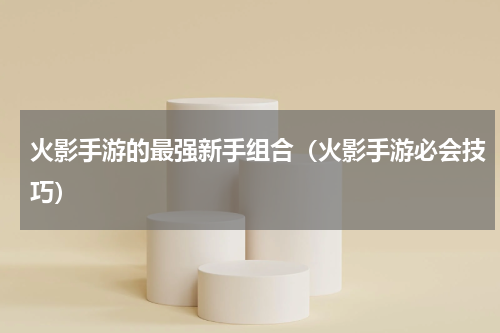 火影手游的最强新手组合（火影手游必会技巧）