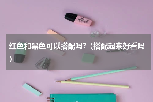 红色和黑色可以搭配吗?（搭配起来好看吗）