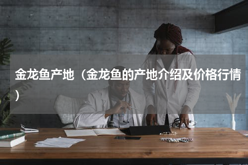 金龙鱼产地（金龙鱼的产地介绍及价格行情）