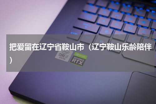 把爱留在辽宁省鞍山市（辽宁鞍山乐龄陪伴）