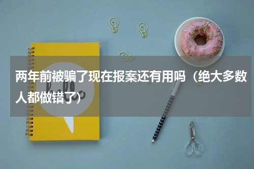 两年前被骗了现在报案还有用吗（绝大多数人都做错了）
