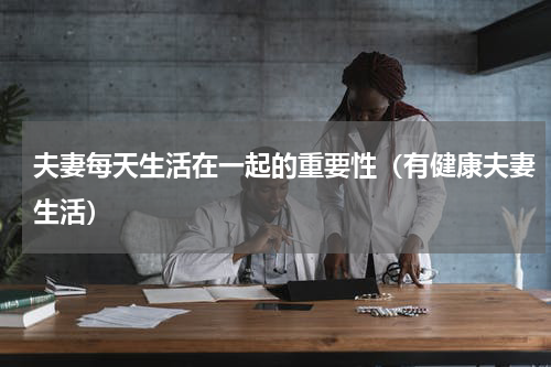 夫妻每天生活在一起的重要性（有健康夫妻生活）