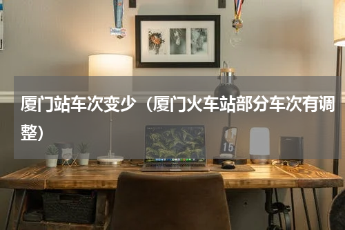 厦门站车次变少（厦门火车站部分车次有调整）