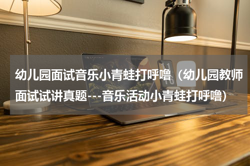 幼儿园面试音乐小青蛙打呼噜（幼儿园教师面试试讲真题---音乐活动小青蛙打呼噜）