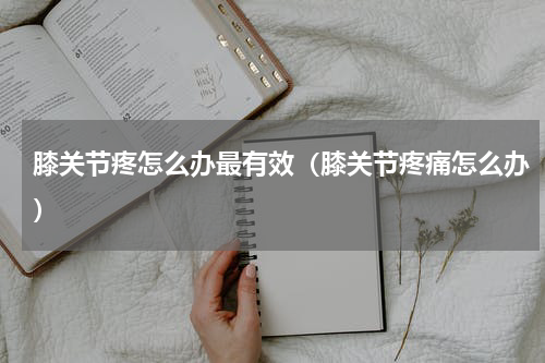 膝关节疼怎么办最有效（膝关节疼痛怎么办）