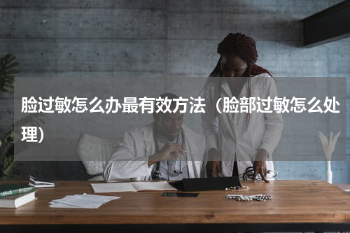 脸过敏怎么办最有效方法（脸部过敏怎么处理）