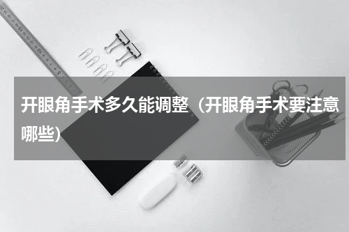 开眼角手术多久能调整（开眼角手术要注意哪些）