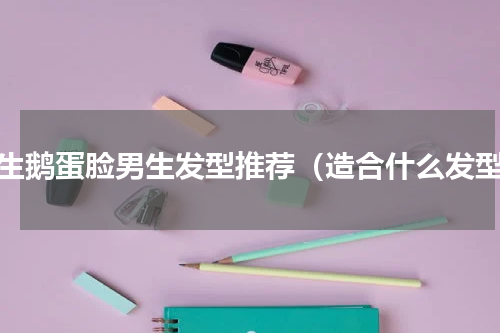 学生鹅蛋脸男生发型推荐（造合什么发型）