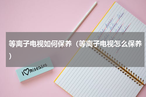 等离子电视如何保养（等离子电视怎么保养）