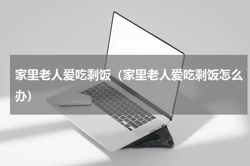 家里老人爱吃剩饭（家里老人爱吃剩饭怎么办）