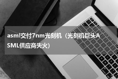asml交付7nm光刻机（光刻机巨头ASML供应商失火）