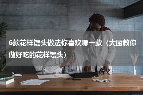 6款花样馒头做法你喜欢哪一款（大厨教你做好吃的花样馒头）