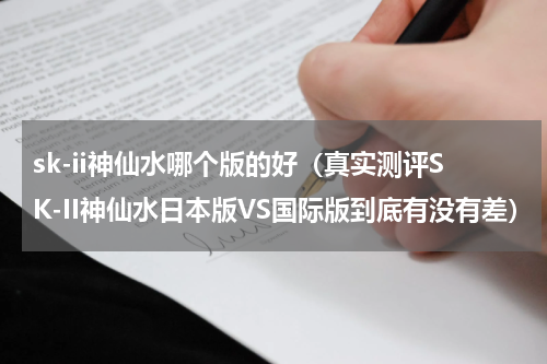 sk-ii神仙水哪个版的好（真实测评SK-II神仙水日本版VS国际版到底有没有差）