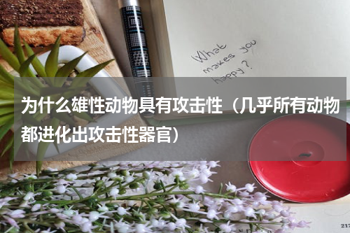 为什么雄性动物具有攻击性（几乎所有动物都进化出攻击性器官）