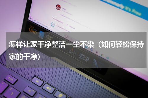 怎样让家干净整洁一尘不染（如何轻松保持家的干净）