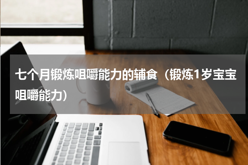七个月锻炼咀嚼能力的辅食（锻炼1岁宝宝咀嚼能力）