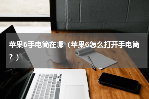 苹果6手电筒在哪（苹果6怎么打开手电筒？）
