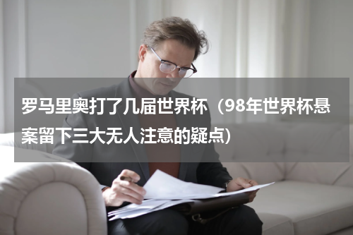 罗马里奥打了几届世界杯（98年世界杯悬案留下三大无人注意的疑点）