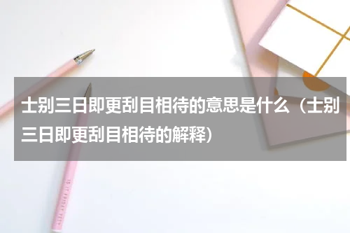 士别三日即更刮目相待的意思是什么（士别三日即更刮目相待的解释）