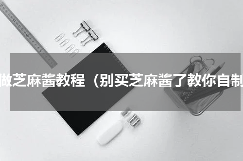 家做芝麻酱教程（别买芝麻酱了教你自制）