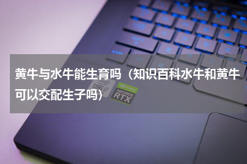 黄牛与水牛能生育吗（知识百科水牛和黄牛可以交配生子吗）