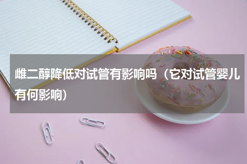 雌二醇降低对试管有影响吗（它对试管婴儿有何影响）