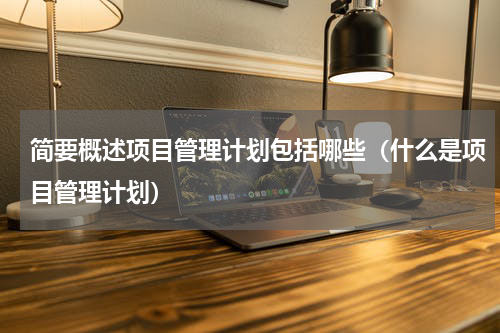 简要概述项目管理计划包括哪些（什么是项目管理计划）