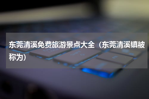 东莞清溪免费旅游景点大全（东莞清溪镇被称为）