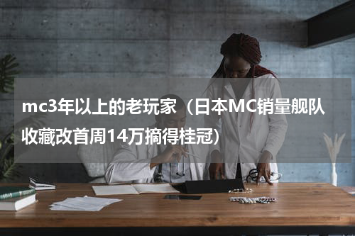 mc3年以上的老玩家（日本MC销量舰队收藏改首周14万摘得桂冠）