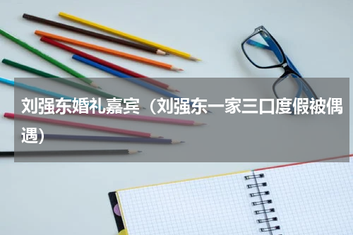 刘强东婚礼嘉宾（刘强东一家三口度假被偶遇）