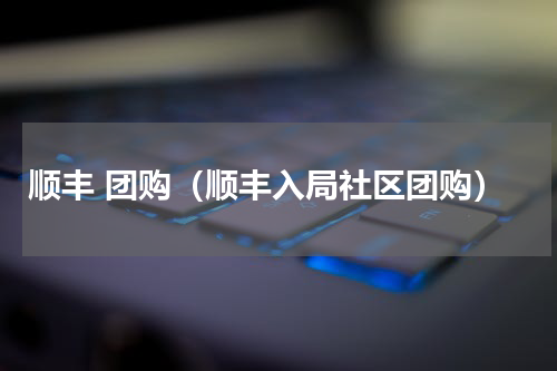 顺丰 团购（顺丰入局社区团购）