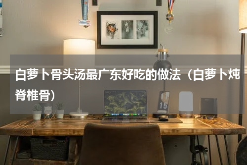 白萝卜骨头汤最广东好吃的做法（白萝卜炖脊椎骨）