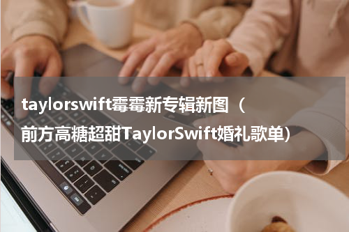 taylorswift霉霉新专辑新图（前方高糖超甜TaylorSwift婚礼歌单）