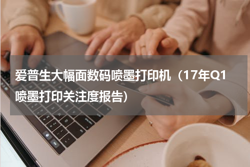 爱普生大幅面数码喷墨打印机（17年Q1喷墨打印关注度报告）