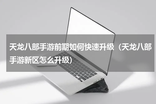 天龙八部手游前期如何快速升级（天龙八部手游新区怎么升级）
