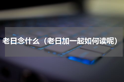 老日念什么（老日加一起如何读呢）