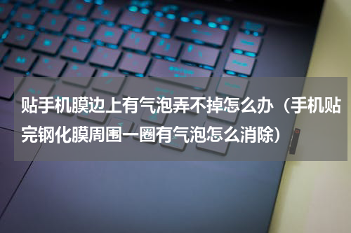 贴手机膜边上有气泡弄不掉怎么办（手机贴完钢化膜周围一圈有气泡怎么消除）