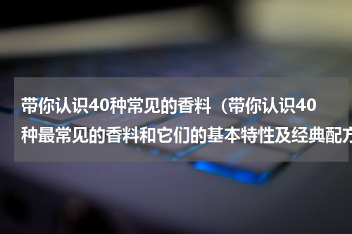 带你认识40种常见的香料（带你认识40种最常见的香料和它们的基本特性及经典配方喜欢的收藏）