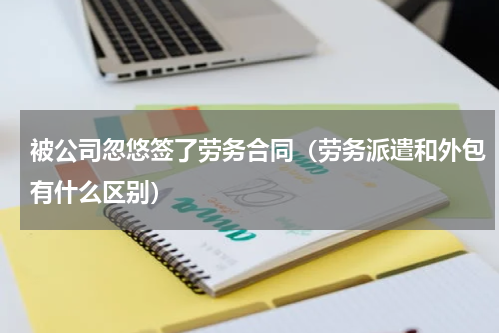 被公司忽悠签了劳务合同（劳务派遣和外包有什么区别）