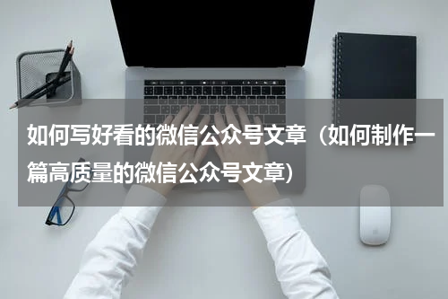 如何写好看的微信公众号文章（如何制作一篇高质量的微信公众号文章）