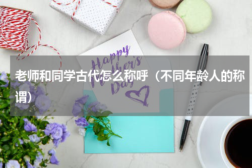 老师和同学古代怎么称呼（不同年龄人的称谓）