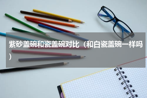 紫砂盖碗和瓷盖碗对比（和白瓷盖碗一样吗）