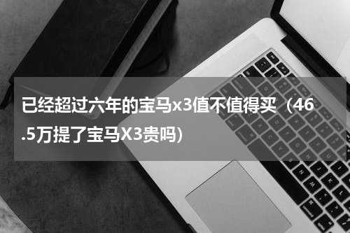 已经超过六年的宝马x3值不值得买（46.5万提了宝马X3贵吗）