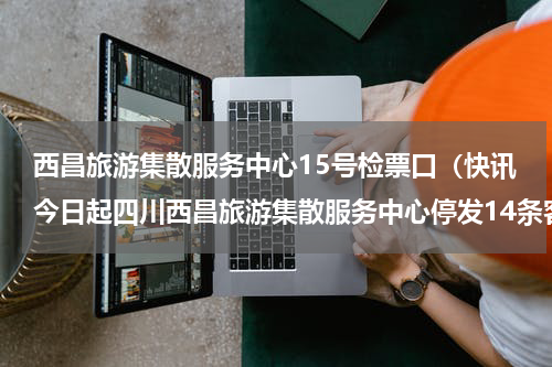 西昌旅游集散服务中心15号检票口（快讯今日起四川西昌旅游集散服务中心停发14条客运班线）