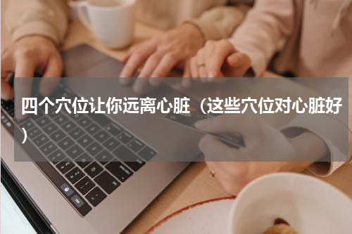 四个穴位让你远离心脏（这些穴位对心脏好）