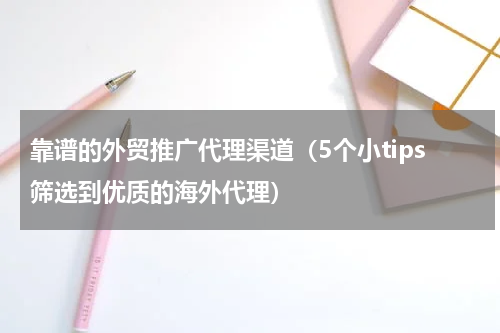 靠谱的外贸推广代理渠道（5个小tips筛选到优质的海外代理）